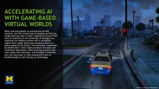 97
ACCELERATING AI
WITH GAME-BASED
VIRTUAL WORLDS
Deep Learning speeds up autonomous driving
research, but the human task of keeping up with the
image data can slow it down. Inspired by Grand Theft
Auto V, scientists at the University of Michigan are
replacing the tedious process with a simulation
engine that rapidly generates annotated data in a
game-based virtual world. The technique is powered
by NVIDIA DGX-1 with CUDA and blows the doors off
traditional approaches. Deep learning projects that
took weeks now take days, and Michigan’s scientists
can now focus less on note-taking and more on
breakthroughs in self-driving car technology.
Image courtesy of Les Nuits Photographiques
 