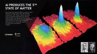 99
AI PRODUCES THE 5TH
STATE OF MATTER
Bose-Einstein Condensate (BEC) is a state of matter
formed by cooling a gas to near-zero absolute
temperatures. BEC matter creation has proven
useful in exploring superconductive material
breakthroughs and creating extremely precise
measurements of the Earth’s gravity. Researchers
at the University of New South Wales used
GPU-powered AI to create BEC matter
14x faster than conventional
methods.
 