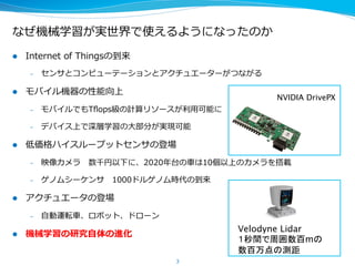 なぜ機械学習が実世界で使えるようになったのか
l  Internet  of  Thingsの到来
–  センサとコンピューターとアクチュエーターがつながる
l  モバイル機器の性能向上
–  モバイルでもTﬂops級の計算リソースが利利⽤用可能に
–  デバイス上で深層学習の⼤大部分が実現可能
l  低価格ハイスループットセンサの登場
–  映像カメラ 　数千円以下に、2020年年台の⾞車車は10個以上のカメラを搭載
–  ゲノムシーケンサ 　1000ドルゲノム時代の到来
l  アクチュエータの登場
–  ⾃自動運転⾞車車、ロボット、ドローン
l  機械学習の研究⾃自体の進化
3
NVIDIA DrivePX 2 
1秒間に24兆回のDLの演算可能
Velodyne Lidar
１秒間で周囲数百mの 
数百万点の測距	
 