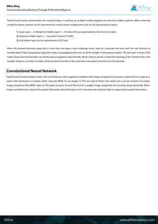 Convolutional Neural Network
Feed forward neural network comes with its limitations when applied to problems like image recognition.Computers understand an image as a
matrix with dimensions as height, width, channels (RGB). To use images in FFN we need to flatten the matrix into a vector of pixels. On simple
image recognition like MNIST data set this gives accuracy around 95% but for complex image recognition the accuracy drops drastically. When
images are flattened as vectors the spatial information about the data is lost. Convolutional networks help in capturing the spatial information.
When the network becomes deep that is more than one layer, a new challenge arises. How do I associate the error with the cost function to
multiple layers? Back propagation algorithm helps in propagating the error to all the weights in the previous layers. The best part is most of the
today’s deep learning tool take care of the back propagation automatically. All we need to specify is build the topology of the network that is the
number of layers, a number of nodes, what activation function to be used, how many epochs/iterations to be executed.
Feed forward neural network does this exactly.It helps in stacking up multiple models together and discovers hidden patterns. When observed
closely the above network can be represented as nested matrix multiplication and can be represented as below
1. Input Layer — X, Weights to hidden layer 1 — W where W,X are represented in the form of a matrix.
2. Output to hidden layer 2 — Activation function f1(WX)
3. 2nd Hidden layer can be represented as f2(f1(wx))
Affine www.affinenalytics.com
Affine Blog
Transmorphosizing Banking Through Artificial Intelligence
 