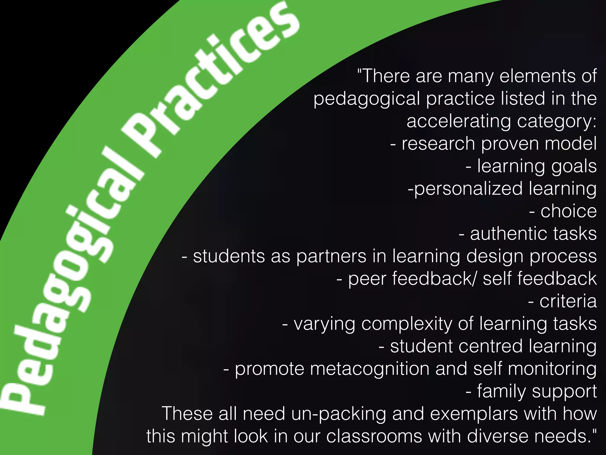 "There are many elements of
pedagogical practice listed in the
accelerating category:
- research proven model
- learning goals
-personalized learning
- choice
- authentic tasks
- students as partners in learning design process
- peer feedback/ self feedback
- criteria
- varying complexity of learning tasks
- student centred learning
- promote metacognition and self monitoring
- family support
These all need un-packing and exemplars with how
this might look in our classrooms with diverse needs."
 