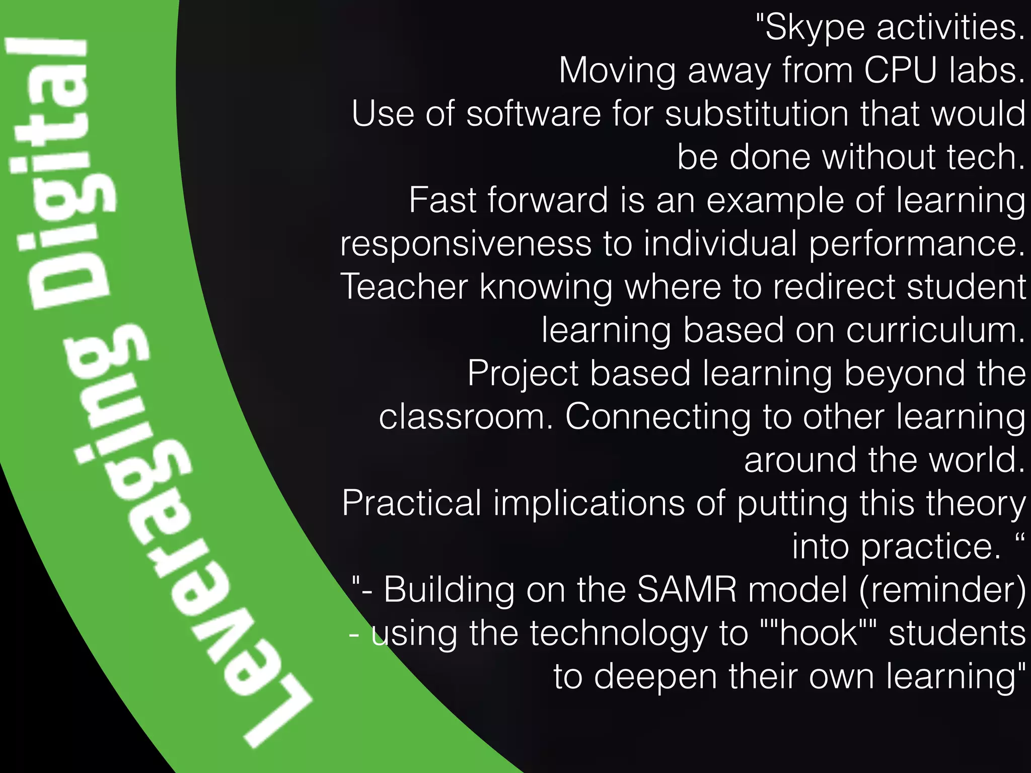 "Skype activities.
Moving away from CPU labs.
Use of software for substitution that would
be done without tech.
Fast forward is an example of learning
responsiveness to individual performance.
Teacher knowing where to redirect student
learning based on curriculum.
Project based learning beyond the
classroom. Connecting to other learning
around the world.
Practical implications of putting this theory
into practice. “
"- Building on the SAMR model (reminder)
- using the technology to ""hook"" students
to deepen their own learning"
 