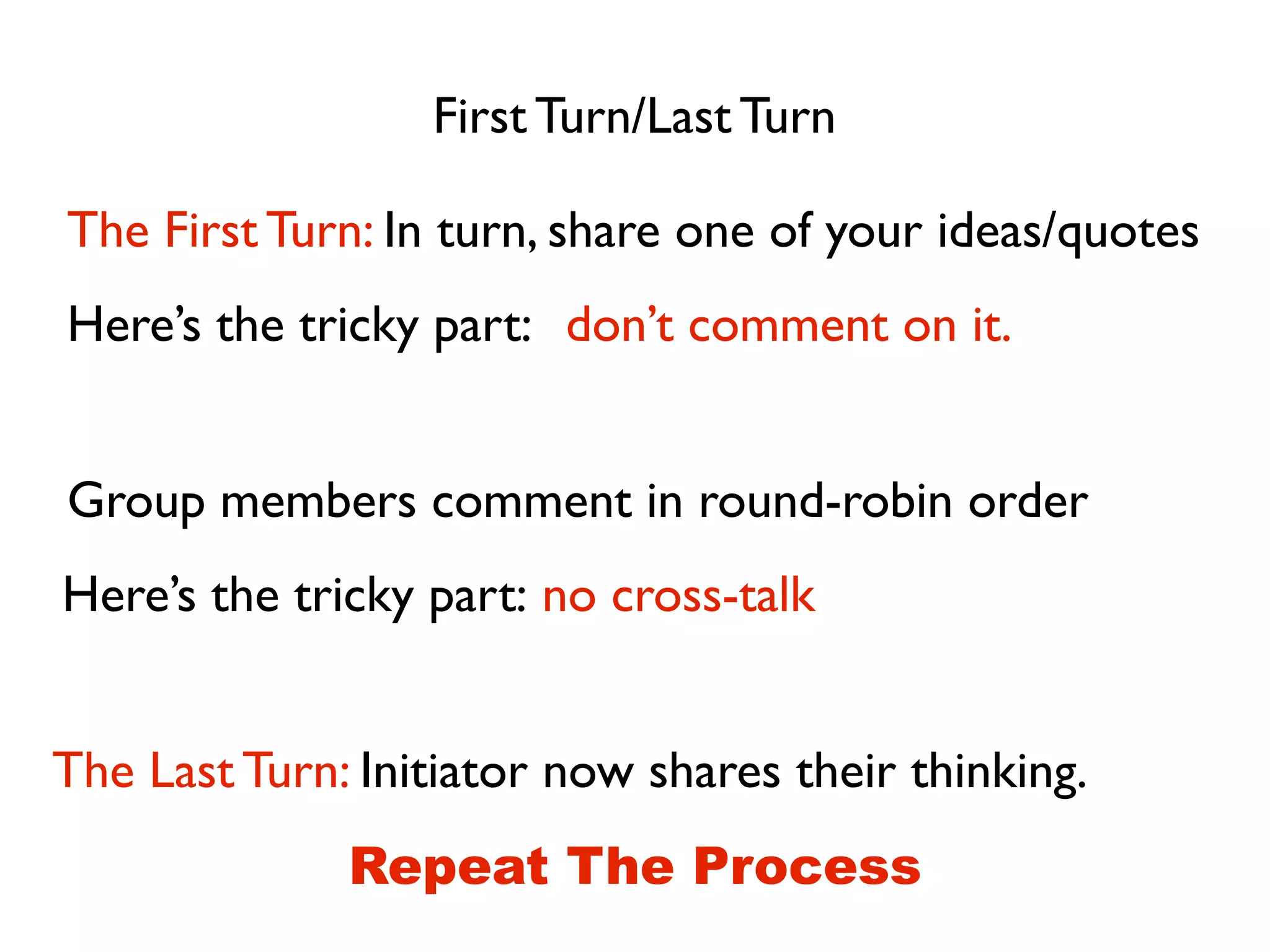 First Turn/Last Turn
The First Turn: In turn, share one of your ideas/quotes
don’t comment on it.Here’s the tricky part:
Group members comment in round-robin order
no cross-talkHere’s the tricky part:
The Last Turn: Initiator now shares their thinking.
Repeat The Process
 