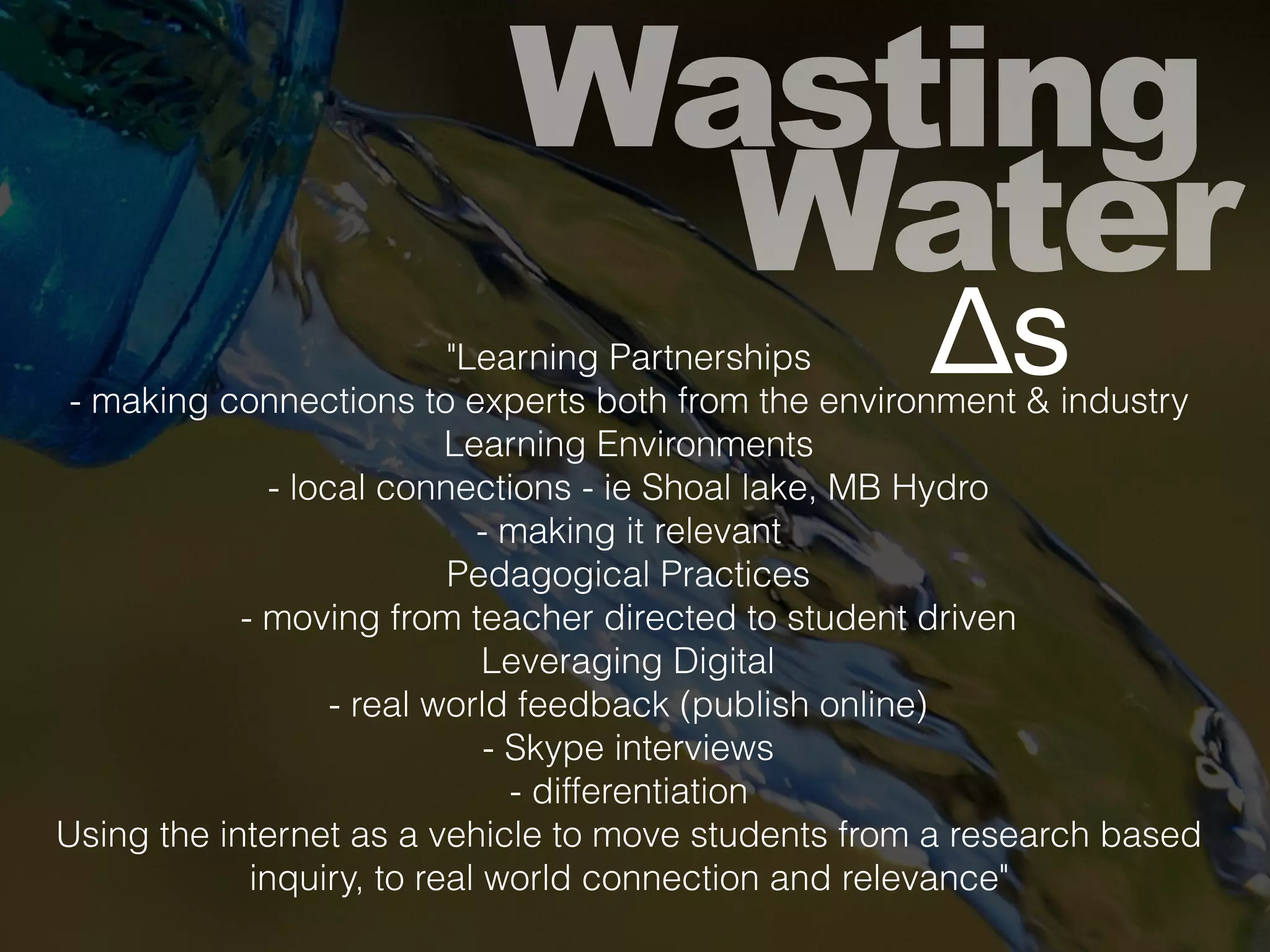 Wasting
Water
"Learning Partnerships
- making connections to experts both from the environment & industry
Learning Environments
- local connections - ie Shoal lake, MB Hydro
- making it relevant
Pedagogical Practices
- moving from teacher directed to student driven
Leveraging Digital
- real world feedback (publish online)
- Skype interviews
- differentiation
Using the internet as a vehicle to move students from a research based
inquiry, to real world connection and relevance"
Δs
 