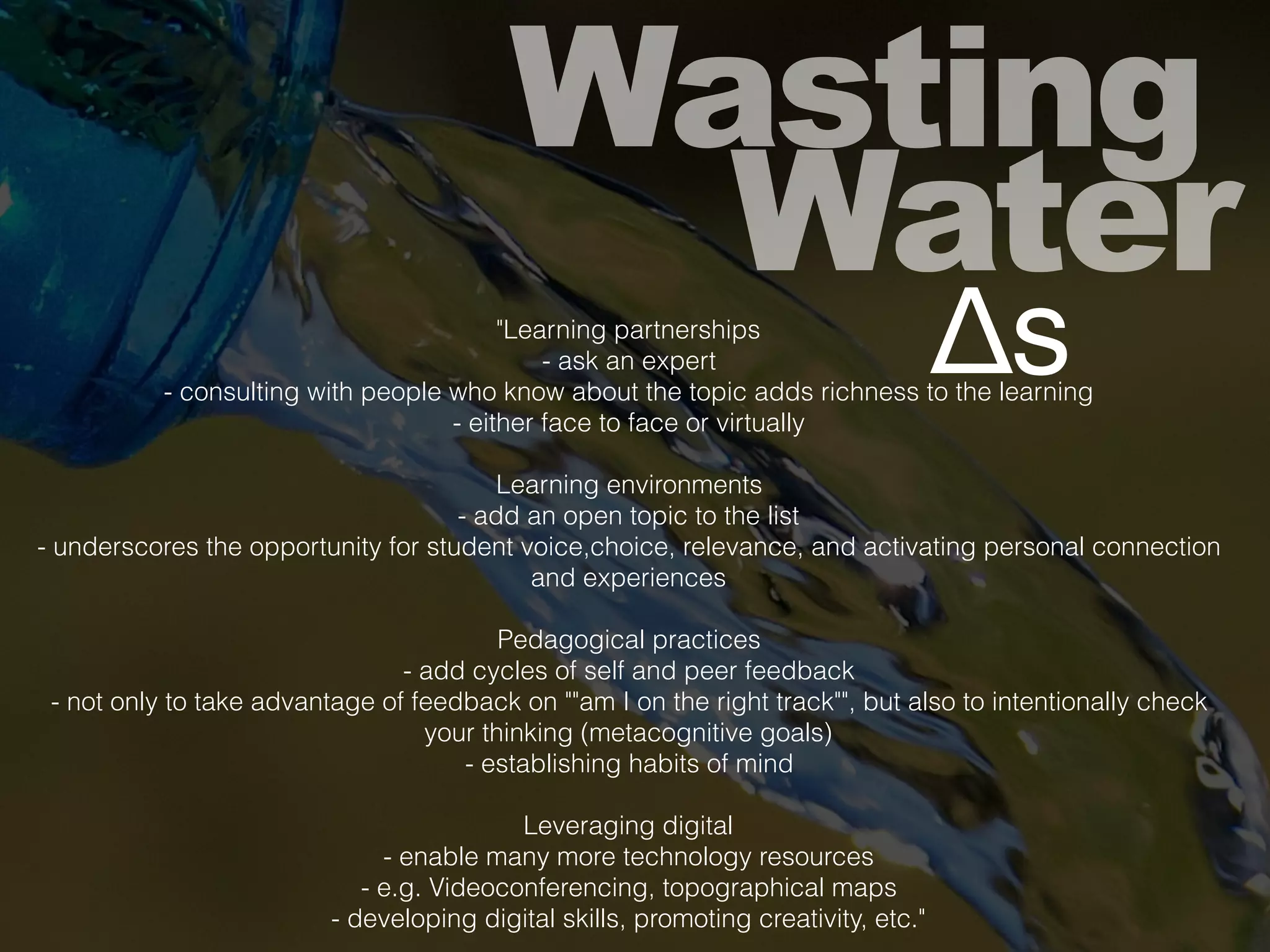 Wasting
Water
Δs"Learning partnerships
- ask an expert
- consulting with people who know about the topic adds richness to the learning
- either face to face or virtually
Learning environments
- add an open topic to the list
- underscores the opportunity for student voice,choice, relevance, and activating personal connection
and experiences
Pedagogical practices
- add cycles of self and peer feedback
- not only to take advantage of feedback on ""am I on the right track"", but also to intentionally check
your thinking (metacognitive goals)
- establishing habits of mind
Leveraging digital
- enable many more technology resources
- e.g. Videoconferencing, topographical maps
- developing digital skills, promoting creativity, etc."
 