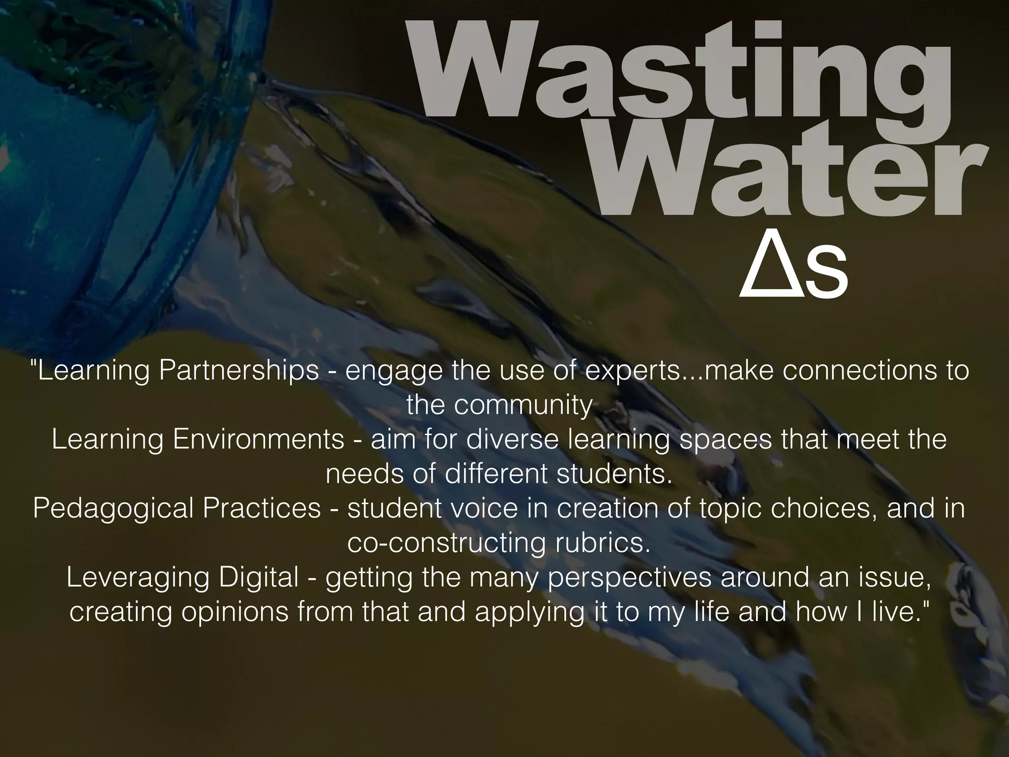 Wasting
Water
Δs
"Learning Partnerships - engage the use of experts...make connections to
the community
Learning Environments - aim for diverse learning spaces that meet the
needs of different students.
Pedagogical Practices - student voice in creation of topic choices, and in
co-constructing rubrics.
Leveraging Digital - getting the many perspectives around an issue,
creating opinions from that and applying it to my life and how I live."
 