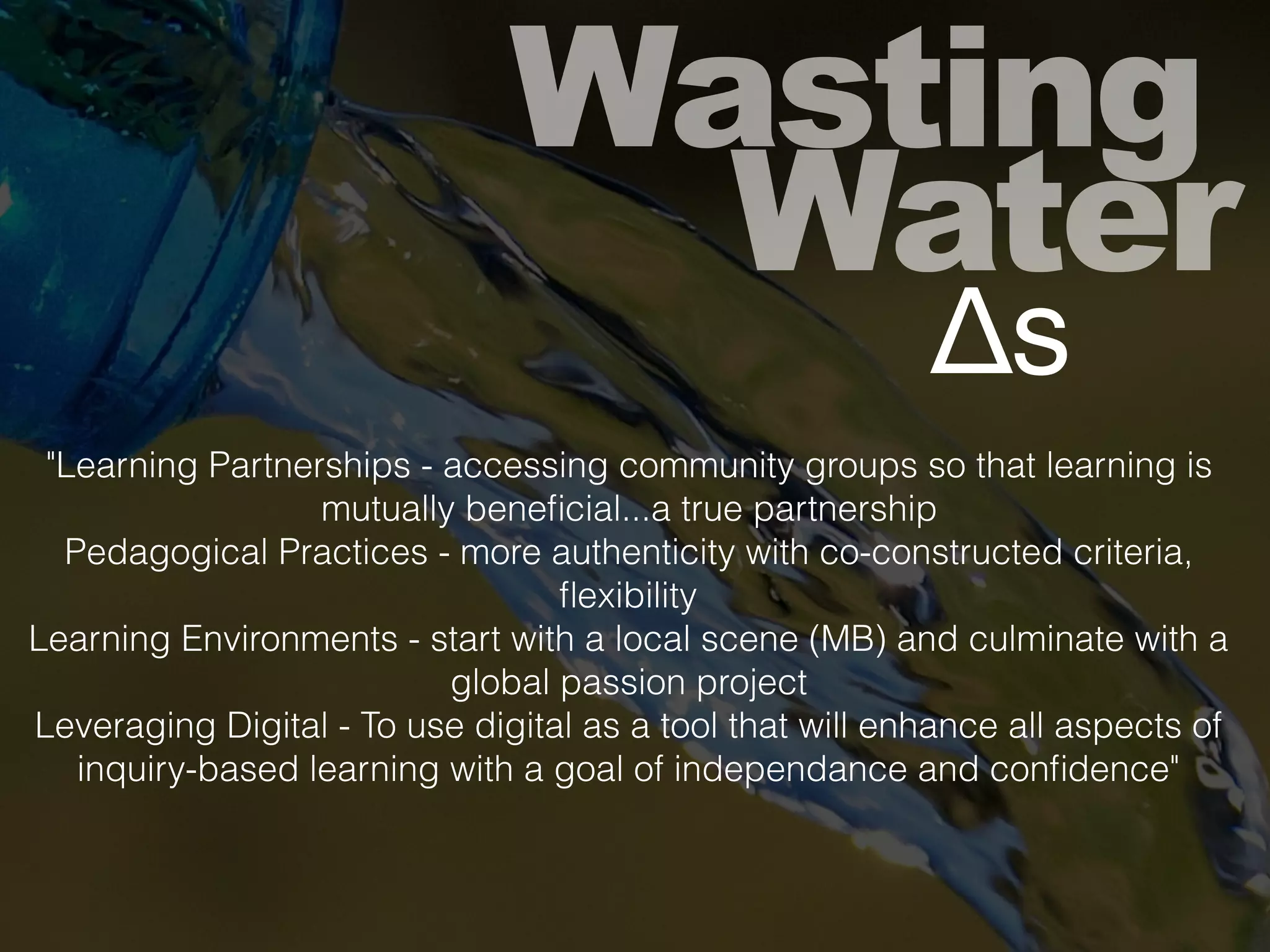Wasting
Water
Δs
"Learning Partnerships - accessing community groups so that learning is
mutually beneﬁcial...a true partnership
Pedagogical Practices - more authenticity with co-constructed criteria,
ﬂexibility
Learning Environments - start with a local scene (MB) and culminate with a
global passion project
Leveraging Digital - To use digital as a tool that will enhance all aspects of
inquiry-based learning with a goal of independance and conﬁdence"
 