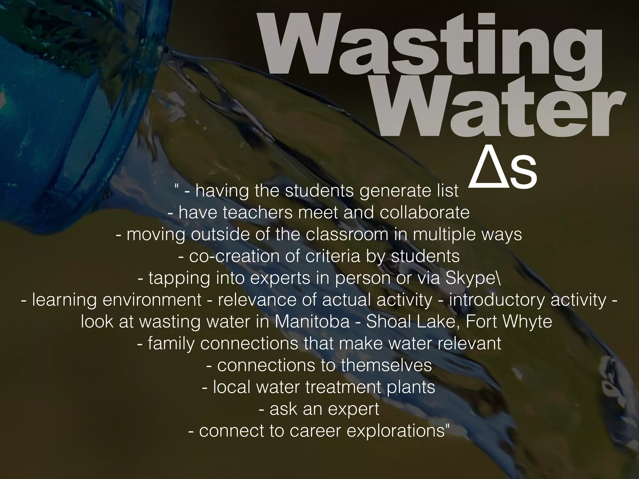 Wasting
Water
Δs" - having the students generate list
- have teachers meet and collaborate
- moving outside of the classroom in multiple ways
- co-creation of criteria by students
- tapping into experts in person or via Skype
- learning environment - relevance of actual activity - introductory activity -
look at wasting water in Manitoba - Shoal Lake, Fort Whyte
- family connections that make water relevant
- connections to themselves
- local water treatment plants
- ask an expert
- connect to career explorations"
 
