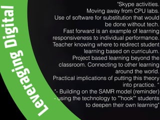 "Skype activities.
Moving away from CPU labs.
Use of software for substitution that would
be done without tech.
Fast forward is an example of learning
responsiveness to individual performance.
Teacher knowing where to redirect student
learning based on curriculum.
Project based learning beyond the
classroom. Connecting to other learning
around the world.
Practical implications of putting this theory
into practice. “
"- Building on the SAMR model (reminder)
- using the technology to ""hook"" students
to deepen their own learning"
 