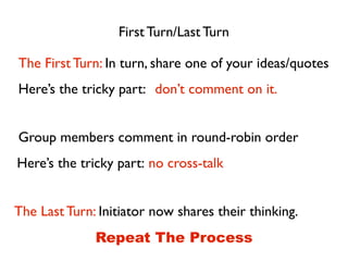 First Turn/Last Turn
The First Turn: In turn, share one of your ideas/quotes
don’t comment on it.Here’s the tricky part:
Group members comment in round-robin order
no cross-talkHere’s the tricky part:
The Last Turn: Initiator now shares their thinking.
Repeat The Process
 