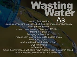 Wasting
Water
"Learning Partnerships
- making connections to experts both from the environment & industry
Learning Environments
- local connections - ie Shoal lake, MB Hydro
- making it relevant
Pedagogical Practices
- moving from teacher directed to student driven
Leveraging Digital
- real world feedback (publish online)
- Skype interviews
- differentiation
Using the internet as a vehicle to move students from a research based
inquiry, to real world connection and relevance"
Δs
 
