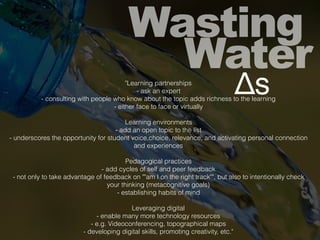 Wasting
Water
Δs"Learning partnerships
- ask an expert
- consulting with people who know about the topic adds richness to the learning
- either face to face or virtually
Learning environments
- add an open topic to the list
- underscores the opportunity for student voice,choice, relevance, and activating personal connection
and experiences
Pedagogical practices
- add cycles of self and peer feedback
- not only to take advantage of feedback on ""am I on the right track"", but also to intentionally check
your thinking (metacognitive goals)
- establishing habits of mind
Leveraging digital
- enable many more technology resources
- e.g. Videoconferencing, topographical maps
- developing digital skills, promoting creativity, etc."
 