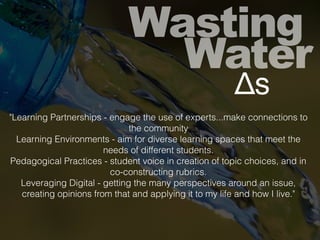 Wasting
Water
Δs
"Learning Partnerships - engage the use of experts...make connections to
the community
Learning Environments - aim for diverse learning spaces that meet the
needs of different students.
Pedagogical Practices - student voice in creation of topic choices, and in
co-constructing rubrics.
Leveraging Digital - getting the many perspectives around an issue,
creating opinions from that and applying it to my life and how I live."
 