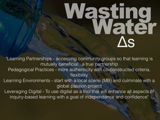 Wasting
Water
Δs
"Learning Partnerships - accessing community groups so that learning is
mutually beneﬁcial...a true partnership
Pedagogical Practices - more authenticity with co-constructed criteria,
ﬂexibility
Learning Environments - start with a local scene (MB) and culminate with a
global passion project
Leveraging Digital - To use digital as a tool that will enhance all aspects of
inquiry-based learning with a goal of independance and conﬁdence"
 