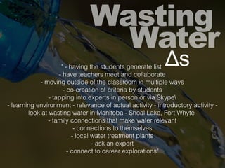 Wasting
Water
Δs" - having the students generate list
- have teachers meet and collaborate
- moving outside of the classroom in multiple ways
- co-creation of criteria by students
- tapping into experts in person or via Skype
- learning environment - relevance of actual activity - introductory activity -
look at wasting water in Manitoba - Shoal Lake, Fort Whyte
- family connections that make water relevant
- connections to themselves
- local water treatment plants
- ask an expert
- connect to career explorations"
 