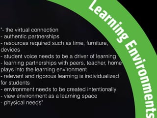 "- the virtual connection
- authentic partnerships
- resources required such as time, furniture,
devices
- student voice needs to be a driver of learning
- learning partnerships with peers, teacher, home
plays into the learning environment
- relevant and rigorous learning is individualized
for students
- environment needs to be created intentionally
- view environment as a learning space
- physical needs"
 