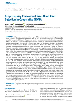 Received March 27, 2021, accepted April 14, 2021, date of publication April 20, 2021, date of current version April 29, 2021.
Digital Object Identifier 10.1109/ACCESS.2021.3074350
Deep Learning Empowered Semi-Blind Joint
Detection in Cooperative NOMA
AHMET EMIR 1, FERDI KARA 1,2, (Member, IEEE), HAKAN KAYA 1,
AND HALIM YANIKOMEROGLU 2, (Fellow, IEEE)
1Wireless Communication Technologies Laboratory (WCTLab), Department of Electrical and Electronics Engineering, Zonguldak Bülent Ecevit University,
Zonguldak 67100, Turkey
2Department of Systems and Computer Engineering, Carleton University, Ottawa, ON K1S 5B6, Canada
Corresponding author: Ferdi Kara (f.kara@beun.edu.tr)
ABSTRACT In this paper, we propose a multi-user symbol detection in cooperative-non-orthogonal multiple
access (C-NOMA) schemes via deep learning (DL). We use a DL-based detection (DLDet) in both users
instead of conventional detectors. Therefore, an iterative detector (i.e., successive interference canceler
(SIC)) at the near user (UE1) and a combining plus optimum detector (i.e., maximum ratio combining (MRC)
and maximum-likelihood (ML) detector) at the far user (UE2) are not required anymore. The proposed
DLDet can detect symbols at the both users simultaneously. Besides, the DLDet does not require an
additional channel estimation algorithm to acquire the channel state information (CSI) at the receivers.
The multi-user symbol detection is performed based on the received pilot responses simultaneously, thus
calling semi-blind. We train the proposed DLDet offline over Rayleigh fading channel and then, we use the
offline-trained DLDet as an online detection algorithm. We compare the error performance of the DLDet
with two benchmarks: conventional C-NOMA and threshold-based selective C-NOMA (TBS-C-NOMA).
With the extensive simulations over Rayleigh fading channels, we reveal that the DLDet outperforms both
C-NOMA and TBS-C-NOMA and achieves the full diversity order (i.e., 2). Besides, this performance gain
is up to ∼ 10 dB and ∼ 3 − 7 dB in C-NOMA and TBS-C-NOMA, respectively, which is very promising
for the energy-limited networks. Moreover, in order to improve the error performance of the C-NOMA,
the TBS-C-NOMA introduces two disadvantages, which are a signaling overhead to obtain the optimum
threshold value and a capacity performance decay due the silence of the relay when the threshold is not
satisfied. To this end, without using a threshold, outperforming TBS-C-NOMA is essential to revoke these
disadvantages. The DLDet accomplish this; hence, the power of the DLDet is unveiled in coping with
the error propagation. Then, to reveal the robustness of the DLDet against different fading conditions,
we use the offline-trained DLDet as an online detector over different fading channels (i.e., Nakagami-m
and Rician). We show that the DLDet outperforms conventional detectors over those fading channels and
again outperforms the conventional C-NOMA and TBS-C-NOMA performances, although it is trained over
Rayleigh fading channel. Indeed, the DLDet has better performance than the C-NOMA and TBS-C-NOMA
even though they are assumed to have perfect CSI whereas the DLDet uses only a single pilot signal. The
DLDet again provides the full diversity order (i.e., 2m for Nakagami-m and 2 for Rician). This proves the
robustness of the DLDet and shows that the DLDet performs well regardless of the fading conditions once
it is trained for any fading channel.
INDEX TERMS Cooperative NOMA, deep learning, error performance, joint symbol detection, semi-blind
detection.
I. INTRODUCTION
5G and beyond networks are keen to divided into
three main aspects/vertical sectors in terms of quality of
The associate editor coordinating the review of this manuscript and
approving it for publication was Cunhua Pan .
service criteria. These pioneer areas are grouped as: enhanced
mobile broadband communication (eMBC), ultra reliable low
latency communication (uRLLC) and massive machine-type
communication (mMTC) [1], [2]. All these aspects can not
be achieved by a single physical layer technique; hence,
the multiple access techniques will also diverse between
61832
This work is licensed under a Creative Commons Attribution 4.0 License. For more information, see https://creativecommons.org/licenses/by/4.0/
VOLUME 9, 2021
 