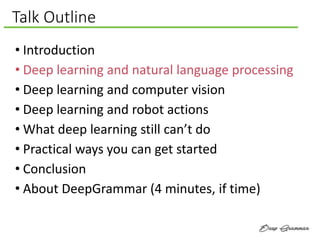 Talk Outline
• Introduction
• Deep learning and natural language processing
• Deep learning and computer vision
• Deep learning and robot actions
• What deep learning still can’t do
• Practical ways you can get started
• Conclusion
• About DeepGrammar (4 minutes, if time)
 