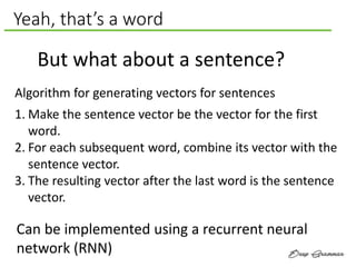 Yeah, that’s a word
But what about a sentence?
Algorithm for generating vectors for sentences
1. Make the sentence vector be the vector for the first
word.
2. For each subsequent word, combine its vector with the
sentence vector.
3. The resulting vector after the last word is the sentence
vector.
Can be implemented using a recurrent neural
network (RNN)
 