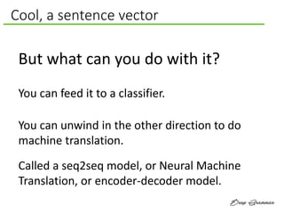Cool, a sentence vector
But what can you do with it?
You can unwind in the other direction to do
machine translation.
Called a seq2seq model, or Neural Machine
Translation, or encoder-decoder model.
You can feed it to a classifier.
 