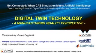 Presented by: Darek Ceglarek
WMG, University of Warwick, Coventry, UK
Authors: Pasquale Franciosa, Sumit Sinha, Manoj Babu, Emile Glorieux, Darek Ceglarek
4th February 2020 | Professor Lord Bhattacharya Building (NAIC), WMG | University of Warwick, Coventry, CV4 7AL
DIGITAL TWIN TECHNOLOGY
- A MANUFACTURING QUALITY PERSPECTIVE -
Get Connected: When CAE Simulation Meets Artificial Intelligence
Deep Learning Enhanced Digital Twin for Closed-loop In-Process Quality Improvement
 