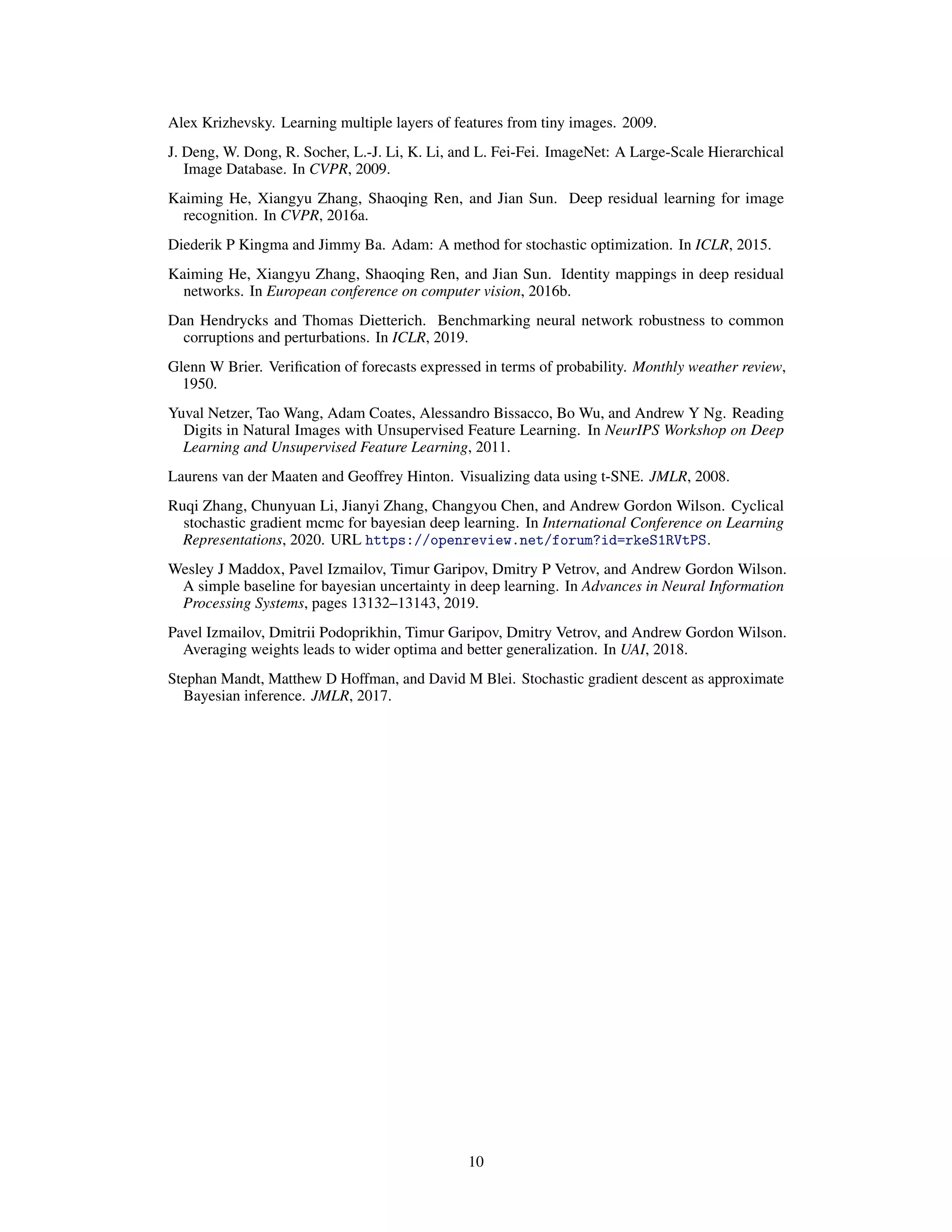 Alex Krizhevsky. Learning multiple layers of features from tiny images. 2009.
J. Deng, W. Dong, R. Socher, L.-J. Li, K. Li, and L. Fei-Fei. ImageNet: A Large-Scale Hierarchical
Image Database. In CVPR, 2009.
Kaiming He, Xiangyu Zhang, Shaoqing Ren, and Jian Sun. Deep residual learning for image
recognition. In CVPR, 2016a.
Diederik P Kingma and Jimmy Ba. Adam: A method for stochastic optimization. In ICLR, 2015.
Kaiming He, Xiangyu Zhang, Shaoqing Ren, and Jian Sun. Identity mappings in deep residual
networks. In European conference on computer vision, 2016b.
Dan Hendrycks and Thomas Dietterich. Benchmarking neural network robustness to common
corruptions and perturbations. In ICLR, 2019.
Glenn W Brier. Veriﬁcation of forecasts expressed in terms of probability. Monthly weather review,
1950.
Yuval Netzer, Tao Wang, Adam Coates, Alessandro Bissacco, Bo Wu, and Andrew Y Ng. Reading
Digits in Natural Images with Unsupervised Feature Learning. In NeurIPS Workshop on Deep
Learning and Unsupervised Feature Learning, 2011.
Laurens van der Maaten and Geoffrey Hinton. Visualizing data using t-SNE. JMLR, 2008.
Ruqi Zhang, Chunyuan Li, Jianyi Zhang, Changyou Chen, and Andrew Gordon Wilson. Cyclical
stochastic gradient mcmc for bayesian deep learning. In International Conference on Learning
Representations, 2020. URL https://openreview.net/forum?id=rkeS1RVtPS.
Wesley J Maddox, Pavel Izmailov, Timur Garipov, Dmitry P Vetrov, and Andrew Gordon Wilson.
A simple baseline for bayesian uncertainty in deep learning. In Advances in Neural Information
Processing Systems, pages 13132–13143, 2019.
Pavel Izmailov, Dmitrii Podoprikhin, Timur Garipov, Dmitry Vetrov, and Andrew Gordon Wilson.
Averaging weights leads to wider optima and better generalization. In UAI, 2018.
Stephan Mandt, Matthew D Hoffman, and David M Blei. Stochastic gradient descent as approximate
Bayesian inference. JMLR, 2017.
10
 