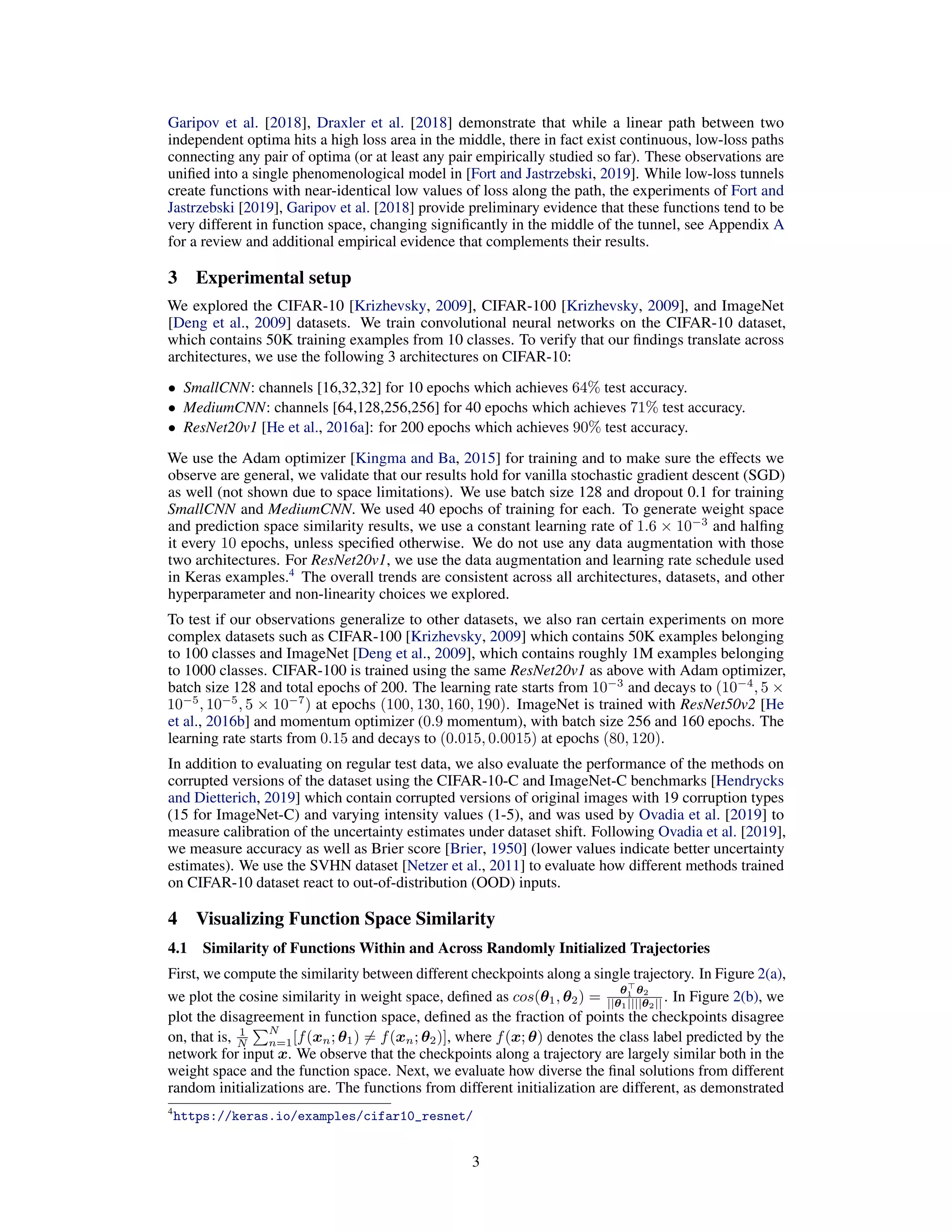 Garipov et al. [2018], Draxler et al. [2018] demonstrate that while a linear path between two
independent optima hits a high loss area in the middle, there in fact exist continuous, low-loss paths
connecting any pair of optima (or at least any pair empirically studied so far). These observations are
uniﬁed into a single phenomenological model in [Fort and Jastrzebski, 2019]. While low-loss tunnels
create functions with near-identical low values of loss along the path, the experiments of Fort and
Jastrzebski [2019], Garipov et al. [2018] provide preliminary evidence that these functions tend to be
very different in function space, changing signiﬁcantly in the middle of the tunnel, see Appendix A
for a review and additional empirical evidence that complements their results.
3 Experimental setup
We explored the CIFAR-10 [Krizhevsky, 2009], CIFAR-100 [Krizhevsky, 2009], and ImageNet
[Deng et al., 2009] datasets. We train convolutional neural networks on the CIFAR-10 dataset,
which contains 50K training examples from 10 classes. To verify that our ﬁndings translate across
architectures, we use the following 3 architectures on CIFAR-10:
• SmallCNN: channels [16,32,32] for 10 epochs which achieves 64% test accuracy.
• MediumCNN: channels [64,128,256,256] for 40 epochs which achieves 71% test accuracy.
• ResNet20v1 [He et al., 2016a]: for 200 epochs which achieves 90% test accuracy.
We use the Adam optimizer [Kingma and Ba, 2015] for training and to make sure the effects we
observe are general, we validate that our results hold for vanilla stochastic gradient descent (SGD)
as well (not shown due to space limitations). We use batch size 128 and dropout 0.1 for training
SmallCNN and MediumCNN. We used 40 epochs of training for each. To generate weight space
and prediction space similarity results, we use a constant learning rate of 1.6 × 10−3
and halﬁng
it every 10 epochs, unless speciﬁed otherwise. We do not use any data augmentation with those
two architectures. For ResNet20v1, we use the data augmentation and learning rate schedule used
in Keras examples.4
The overall trends are consistent across all architectures, datasets, and other
hyperparameter and non-linearity choices we explored.
To test if our observations generalize to other datasets, we also ran certain experiments on more
complex datasets such as CIFAR-100 [Krizhevsky, 2009] which contains 50K examples belonging
to 100 classes and ImageNet [Deng et al., 2009], which contains roughly 1M examples belonging
to 1000 classes. CIFAR-100 is trained using the same ResNet20v1 as above with Adam optimizer,
batch size 128 and total epochs of 200. The learning rate starts from 10−3
and decays to (10−4
, 5 ×
10−5
, 10−5
, 5 × 10−7
) at epochs (100, 130, 160, 190). ImageNet is trained with ResNet50v2 [He
et al., 2016b] and momentum optimizer (0.9 momentum), with batch size 256 and 160 epochs. The
learning rate starts from 0.15 and decays to (0.015, 0.0015) at epochs (80, 120).
In addition to evaluating on regular test data, we also evaluate the performance of the methods on
corrupted versions of the dataset using the CIFAR-10-C and ImageNet-C benchmarks [Hendrycks
and Dietterich, 2019] which contain corrupted versions of original images with 19 corruption types
(15 for ImageNet-C) and varying intensity values (1-5), and was used by Ovadia et al. [2019] to
measure calibration of the uncertainty estimates under dataset shift. Following Ovadia et al. [2019],
we measure accuracy as well as Brier score [Brier, 1950] (lower values indicate better uncertainty
estimates). We use the SVHN dataset [Netzer et al., 2011] to evaluate how different methods trained
on CIFAR-10 dataset react to out-of-distribution (OOD) inputs.
4 Visualizing Function Space Similarity
4.1 Similarity of Functions Within and Across Randomly Initialized Trajectories
First, we compute the similarity between different checkpoints along a single trajectory. In Figure 2(a),
we plot the cosine similarity in weight space, deﬁned as cos(θ1, θ2) =
θ1 θ2
||θ1||||θ2|| . In Figure 2(b), we
plot the disagreement in function space, deﬁned as the fraction of points the checkpoints disagree
on, that is, 1
N
N
n=1[f(xn; θ1) = f(xn; θ2)], where f(x; θ) denotes the class label predicted by the
network for input x. We observe that the checkpoints along a trajectory are largely similar both in the
weight space and the function space. Next, we evaluate how diverse the ﬁnal solutions from different
random initializations are. The functions from different initialization are different, as demonstrated
4
https://keras.io/examples/cifar10_resnet/
3
 