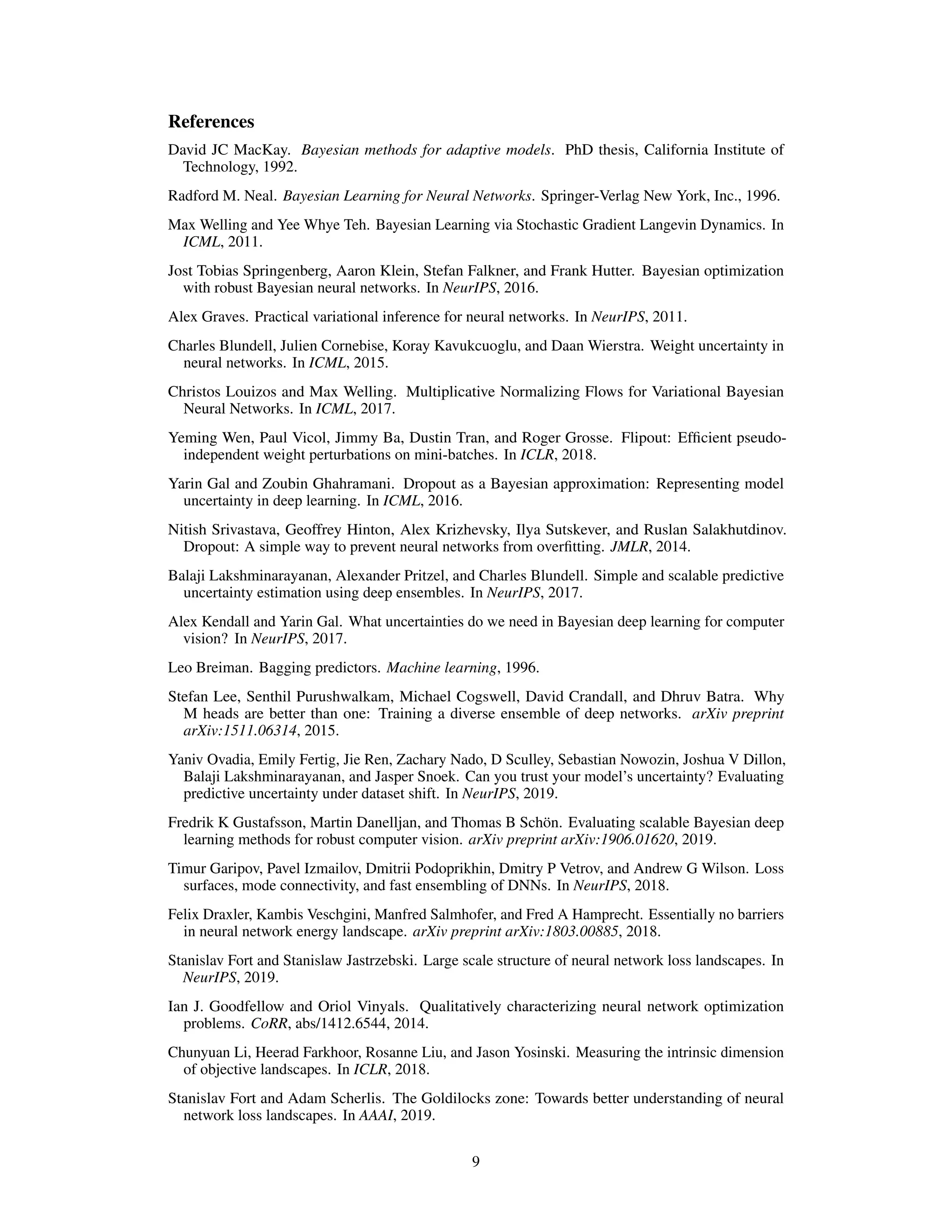 References
David JC MacKay. Bayesian methods for adaptive models. PhD thesis, California Institute of
Technology, 1992.
Radford M. Neal. Bayesian Learning for Neural Networks. Springer-Verlag New York, Inc., 1996.
Max Welling and Yee Whye Teh. Bayesian Learning via Stochastic Gradient Langevin Dynamics. In
ICML, 2011.
Jost Tobias Springenberg, Aaron Klein, Stefan Falkner, and Frank Hutter. Bayesian optimization
with robust Bayesian neural networks. In NeurIPS, 2016.
Alex Graves. Practical variational inference for neural networks. In NeurIPS, 2011.
Charles Blundell, Julien Cornebise, Koray Kavukcuoglu, and Daan Wierstra. Weight uncertainty in
neural networks. In ICML, 2015.
Christos Louizos and Max Welling. Multiplicative Normalizing Flows for Variational Bayesian
Neural Networks. In ICML, 2017.
Yeming Wen, Paul Vicol, Jimmy Ba, Dustin Tran, and Roger Grosse. Flipout: Efﬁcient pseudo-
independent weight perturbations on mini-batches. In ICLR, 2018.
Yarin Gal and Zoubin Ghahramani. Dropout as a Bayesian approximation: Representing model
uncertainty in deep learning. In ICML, 2016.
Nitish Srivastava, Geoffrey Hinton, Alex Krizhevsky, Ilya Sutskever, and Ruslan Salakhutdinov.
Dropout: A simple way to prevent neural networks from overﬁtting. JMLR, 2014.
Balaji Lakshminarayanan, Alexander Pritzel, and Charles Blundell. Simple and scalable predictive
uncertainty estimation using deep ensembles. In NeurIPS, 2017.
Alex Kendall and Yarin Gal. What uncertainties do we need in Bayesian deep learning for computer
vision? In NeurIPS, 2017.
Leo Breiman. Bagging predictors. Machine learning, 1996.
Stefan Lee, Senthil Purushwalkam, Michael Cogswell, David Crandall, and Dhruv Batra. Why
M heads are better than one: Training a diverse ensemble of deep networks. arXiv preprint
arXiv:1511.06314, 2015.
Yaniv Ovadia, Emily Fertig, Jie Ren, Zachary Nado, D Sculley, Sebastian Nowozin, Joshua V Dillon,
Balaji Lakshminarayanan, and Jasper Snoek. Can you trust your model’s uncertainty? Evaluating
predictive uncertainty under dataset shift. In NeurIPS, 2019.
Fredrik K Gustafsson, Martin Danelljan, and Thomas B Schön. Evaluating scalable Bayesian deep
learning methods for robust computer vision. arXiv preprint arXiv:1906.01620, 2019.
Timur Garipov, Pavel Izmailov, Dmitrii Podoprikhin, Dmitry P Vetrov, and Andrew G Wilson. Loss
surfaces, mode connectivity, and fast ensembling of DNNs. In NeurIPS, 2018.
Felix Draxler, Kambis Veschgini, Manfred Salmhofer, and Fred A Hamprecht. Essentially no barriers
in neural network energy landscape. arXiv preprint arXiv:1803.00885, 2018.
Stanislav Fort and Stanislaw Jastrzebski. Large scale structure of neural network loss landscapes. In
NeurIPS, 2019.
Ian J. Goodfellow and Oriol Vinyals. Qualitatively characterizing neural network optimization
problems. CoRR, abs/1412.6544, 2014.
Chunyuan Li, Heerad Farkhoor, Rosanne Liu, and Jason Yosinski. Measuring the intrinsic dimension
of objective landscapes. In ICLR, 2018.
Stanislav Fort and Adam Scherlis. The Goldilocks zone: Towards better understanding of neural
network loss landscapes. In AAAI, 2019.
9
 