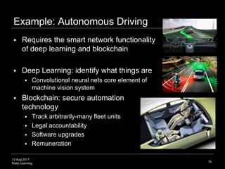 12 Aug 2017
Deep Learning
Next Phase
 Put Deep Learning systems on the Internet
 Deep Learning Blockchain Networks
 Combine Deep Learning and Blockchain Technology
 Blockchain offers secure audit ledger of activity
 Advanced computational infrastructure to tackle
larger-scale problems
 Genomic disease, protein modeling, energy storage,
global financial risk assessment, voting, astronomical data
76
 