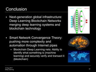12 Aug 2017
Deep Learning 83
Conceptual Definition:
Deep learning is a computer program that can
identify what something is
Technical Definition:
Deep learning is a class of machine learning
algorithms in the form of a neural network that
uses a cascade of layers (tiers) of processing
units to extract features from data and make
predictive guesses about new data
Source: Extending Jann LeCun, http://spectrum.ieee.org/automaton/robotics/artificial-intelligence/facebook-ai-director-yann-lecun-
on-deep-learning
 
