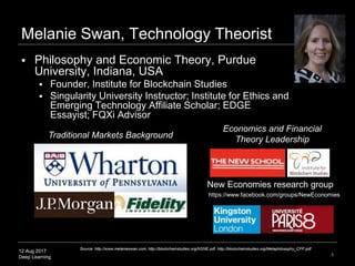 12 Aug 2017
Deep Learning 1
Melanie Swan, Technology Theorist
 Philosophy and Economic Theory, Purdue
University, Indiana, USA
 Founder, Institute for Blockchain Studies
 Singularity University Instructor; Institute for Ethics and
Emerging Technology Affiliate Scholar; EDGE
Essayist; FQXi Advisor
Traditional Markets Background
Economics and Financial
Theory Leadership
New Economies research group
Source: http://www.melanieswan.com, http://blockchainstudies.org/NSNE.pdf, http://blockchainstudies.org/Metaphilosophy_CFP.pdf
https://www.facebook.com/groups/NewEconomies
 
