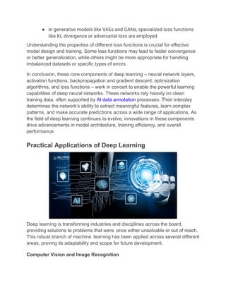 ●​ In generative models like VAEs and GANs, specialized loss functions
like KL divergence or adversarial loss are employed.
Understanding the properties of different loss functions is crucial for effective
model design and training. Some loss functions may lead to faster convergence
or better generalization, while others might be more appropriate for handling
imbalanced datasets or specific types of errors.
In conclusion, these core components of deep learning – neural network layers,
activation functions, backpropagation and gradient descent, optimization
algorithms, and loss functions – work in concert to enable the powerful learning
capabilities of deep neural networks. These networks rely heavily on clean
training data, often supported by AI data annotation processes. Their interplay
determines the network’s ability to extract meaningful features, learn complex
patterns, and make accurate predictions across a wide range of applications. As
the field of deep learning continues to evolve, innovations in these components
drive advancements in model architecture, training efficiency, and overall
performance.
Practical Applications of Deep Learning
Deep learning is transforming industries and disciplines across the board,
providing solutions to problems that were once either unsolvable or out of reach.
This robust branch of machine learning has been applied across several different
areas, proving its adaptability and scope for future development.
Computer Vision and Image Recognition
 