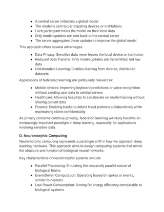 ●​ A central server initializes a global model
●​ The model is sent to participating devices or institutions
●​ Each participant trains the model on their local data
●​ Only model updates are sent back to the central server
●​ The server aggregates these updates to improve the global model
This approach offers several advantages:
●​ Data Privacy: Sensitive data never leaves the local device or institution
●​ Reduced Data Transfer: Only model updates are transmitted, not raw
data
●​ Collaborative Learning: Enables learning from diverse, distributed
datasets
Applications of federated learning are particularly relevant in:
●​ Mobile devices: Improving keyboard predictions or voice recognition
without sending user data to central servers
●​ Healthcare: Allowing hospitals to collaborate on model training without
sharing patient data
●​ Finance: Enabling banks to detect fraud patterns collaboratively while
maintaining client confidentiality
As privacy concerns continue growing, federated learning will likely become an
increasingly important paradigm in deep learning, especially for applications
involving sensitive data.
D. Neuromorphic Computing
Neuromorphic computing represents a paradigm shift in how we approach deep
learning hardware. This approach aims to design computing systems that mimic
the structure and function of biological neural networks.
Key characteristics of neuromorphic systems include:
●​ Parallel Processing: Emulating the massively parallel nature of
biological brains
●​ Event-Driven Computation: Operating based on spikes or events,
similar to neurons
●​ Low Power Consumption: Aiming for energy efficiency comparable to
biological systems
 