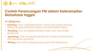 Contoh Perancangan PM dalam Keterampilan
Berbahasa Inggris
A1 (Beginner)
• Listening: Can understand basic words and simple phrases
related to personal information and immediate needs.
• Reading: Can recognize familiar words and very simple
sentences.
• Speaking: Can use simple phrases to introduce themselves
and ask basic questions.
• Writing: Can write simple phrases and short sentences.
 