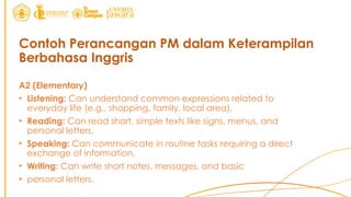 Contoh Perancangan PM dalam Keterampilan
Berbahasa Inggris
A2 (Elementary)
• Listening: Can understand common expressions related to
everyday life (e.g., shopping, family, local area).
• Reading: Can read short, simple texts like signs, menus, and
personal letters.
• Speaking: Can communicate in routine tasks requiring a direct
exchange of information.
• Writing: Can write short notes, messages, and basic
• personal letters.
 