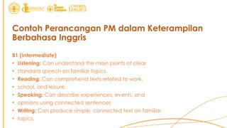 Contoh Perancangan PM dalam Keterampilan
Berbahasa Inggris
B1 (Intermediate)
• Listening: Can understand the main points of clear
• standard speech on familiar topics.
• Reading: Can comprehend texts related to work,
• school, and leisure.
• Speaking: Can describe experiences, events, and
• opinions using connected sentences
• Writing: Can produce simple, connected text on familiar
• topics.
 