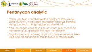 Pertanyaan analytic
• Coba sebutkan contoh kegiatan belajar di kelas Anda
yang menurut Anda sudah mengarah ke deep learning.
Mengapa Anda menganggapnya demikian?
• Apa tantangan yang sering muncul saat guru mencoba
mendorong siswa berpikir kritis dan mendalam?
• Bagaimana deep learning approach bisa membantu siswa
lebih siap menghadapi masalah nyata di masyarakat?
 