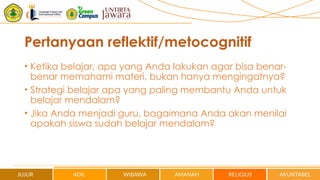 Pertanyaan reflektif/metocognitif
• Ketika belajar, apa yang Anda lakukan agar bisa benar-
benar memahami materi, bukan hanya mengingatnya?
• Strategi belajar apa yang paling membantu Anda untuk
belajar mendalam?
• Jika Anda menjadi guru, bagaimana Anda akan menilai
apakah siswa sudah belajar mendalam?
 