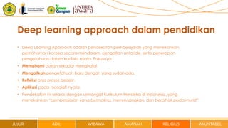 Deep learning approach dalam pendidikan
• Deep Learning Approach adalah pendekatan pembelajaran yang menekankan
pemahaman konsep secara mendalam, pengaitan antaride, serta penerapan
pengetahuan dalam konteks nyata. Fokusnya:
• Memahami bukan sekadar menghafal.
• Mengaitkan pengetahuan baru dengan yang sudah ada.
• Refleksi atas proses belajar.
• Aplikasi pada masalah nyata.
• Pendekatan ini selaras dengan semangat Kurikulum Merdeka di Indonesia, yang
menekankan “pembelajaran yang bermakna, menyenangkan, dan berpihak pada murid”.
 