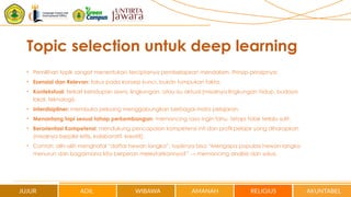 Topic selection untuk deep learning
• Pemilihan topik sangat menentukan terciptanya pembelajaran mendalam. Prinsip-prinsipnya:
• Esensial dan Relevan: fokus pada konsep kunci, bukan tumpukan fakta.
• Kontekstual: terkait kehidupan siswa, lingkungan, atau isu aktual (misalnya lingkungan hidup, budaya
lokal, teknologi).
• Interdisipliner: membuka peluang menggabungkan berbagai mata pelajaran.
• Menantang tapi sesuai tahap perkembangan: memancing rasa ingin tahu, tetapi tidak terlalu sulit.
• Berorientasi Kompetensi: mendukung pencapaian kompetensi inti dan profil pelajar yang diharapkan
(misalnya berpikir kritis, kolaboratif, kreatif).
• Contoh: alih-alih menghafal “daftar hewan langka”, topiknya bisa “Mengapa populasi hewan langka
menurun dan bagaimana kita berperan melestarikannya?” → memancing analisis dan solusi.
 
