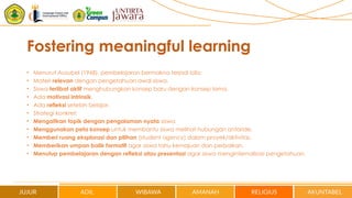 Fostering meaningful learning
• Menurut Ausubel (1968), pembelajaran bermakna terjadi bila:
• Materi relevan dengan pengetahuan awal siswa.
• Siswa terlibat aktif menghubungkan konsep baru dengan konsep lama.
• Ada motivasi intrinsik.
• Ada refleksi setelah belajar.
• Strategi konkret:
• Mengaitkan topik dengan pengalaman nyata siswa.
• Menggunakan peta konsep untuk membantu siswa melihat hubungan antaride.
• Memberi ruang eksplorasi dan pilihan (student agency) dalam proyek/aktivitas.
• Memberikan umpan balik formatif agar siswa tahu kemajuan dan perbaikan.
• Menutup pembelajaran dengan refleksi atau presentasi agar siswa menginternalisasi pengetahuan.
 