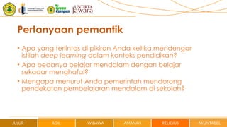 Pertanyaan pemantik
• Apa yang terlintas di pikiran Anda ketika mendengar
istilah deep learning dalam konteks pendidikan?
• Apa bedanya belajar mendalam dengan belajar
sekadar menghafal?
• Mengapa menurut Anda pemerintah mendorong
pendekatan pembelajaran mendalam di sekolah?
 