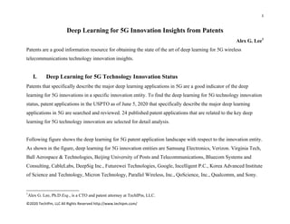 1 
 
©2020 TechIPm, LLC All Rights Reserved http://www.techipm.com/ 
 
Deep Learning for 5G Innovation Insights from Patents
Alex G. Lee1
Patents are a good information resource for obtaining the state of the art of deep learning for 5G wireless
telecommunications technology innovation insights.
I. Deep Learning for 5G Technology Innovation Status
Patents that specifically describe the major deep learning applications in 5G are a good indicator of the deep
learning for 5G innovations in a specific innovation entity. To find the deep learning for 5G technology innovation
status, patent applications in the USPTO as of June 5, 2020 that specifically describe the major deep learning
applications in 5G are searched and reviewed. 24 published patent applications that are related to the key deep
learning for 5G technology innovation are selected for detail analysis.
Following figure shows the deep learning for 5G patent application landscape with respect to the innovation entity.
As shown in the figure, deep learning for 5G innovation entities are Samsung Electronics, Verizon. Virginia Tech,
Ball Aerospace & Technologies, Beijing University of Posts and Telecommunications, Bluecom Systems and
Consulting, CableLabs, DeepSig Inc., Futurewei Technologies, Google, Incelligent P.C., Korea Advanced Institute
of Science and Technology, Micron Technology, Parallel Wireless, Inc., QoScience, Inc., Qualcomm, and Sony.
                                                            
1
Alex G. Lee, Ph.D Esq., is a CTO and patent attorney at TechIPm, LLC.
 