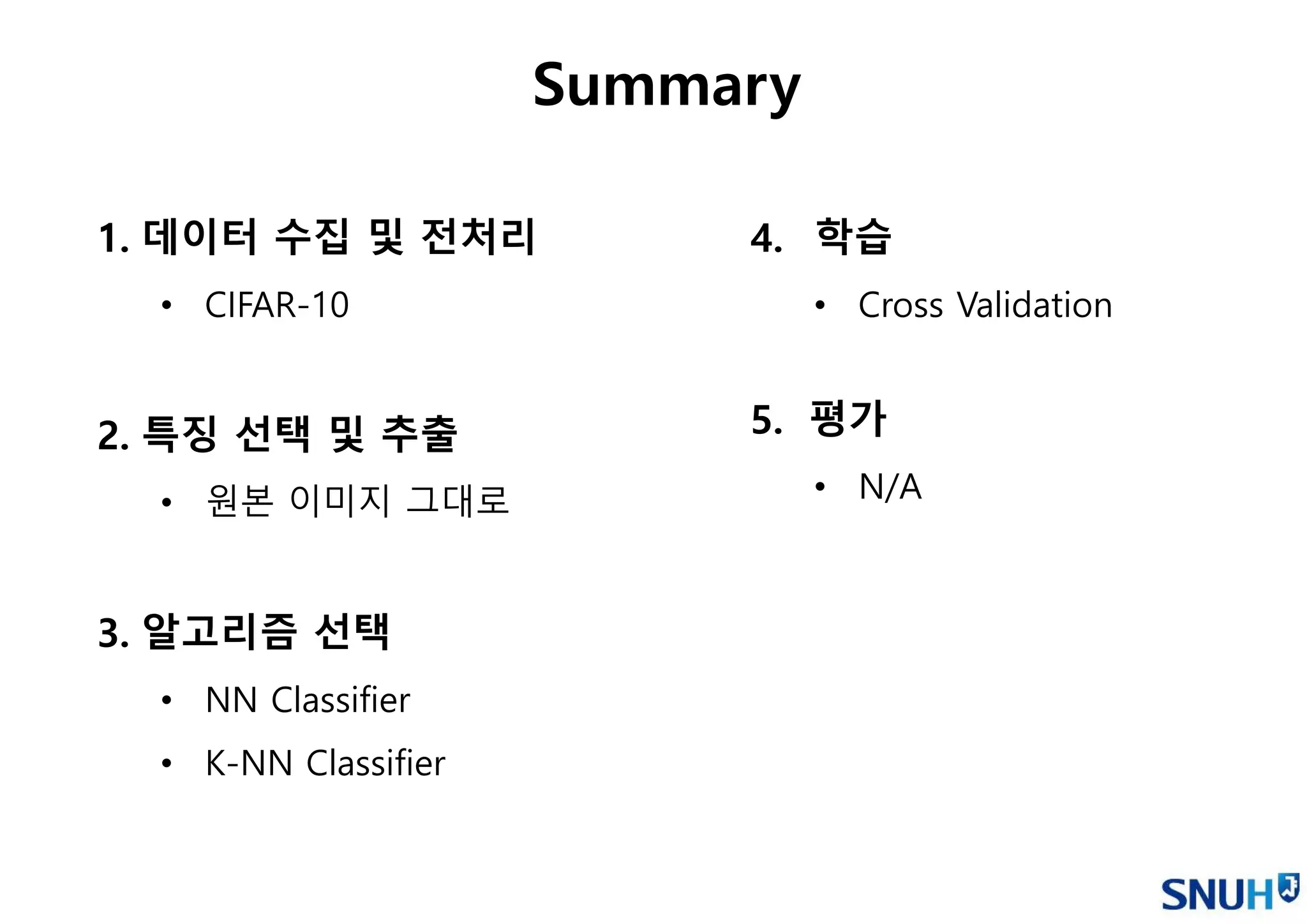 1. 데이터 수집 및 전처리
• CIFAR-10
2. 특징 선택 및 추출
• 원본 이미지 그대로
3. 알고리즘 선택
• NN Classifier
• K-NN Classifier
Summary
4. 학습
• Cross Validation
5. 평가
• N/A
 