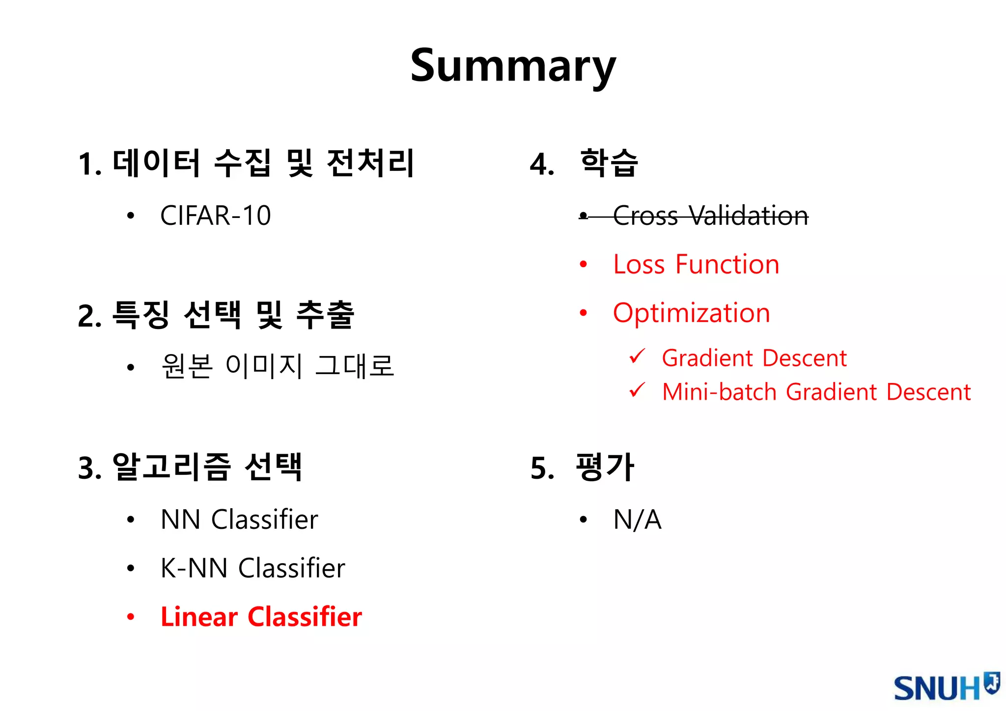 1. 데이터 수집 및 전처리
• CIFAR-10
2. 특징 선택 및 추출
• 원본 이미지 그대로
3. 알고리즘 선택
• NN Classifier
• K-NN Classifier
• Linear Classifier
Summary
4. 학습
• Cross Validation
• Loss Function
• Optimization
 Gradient Descent
 Mini-batch Gradient Descent
5. 평가
• N/A
 