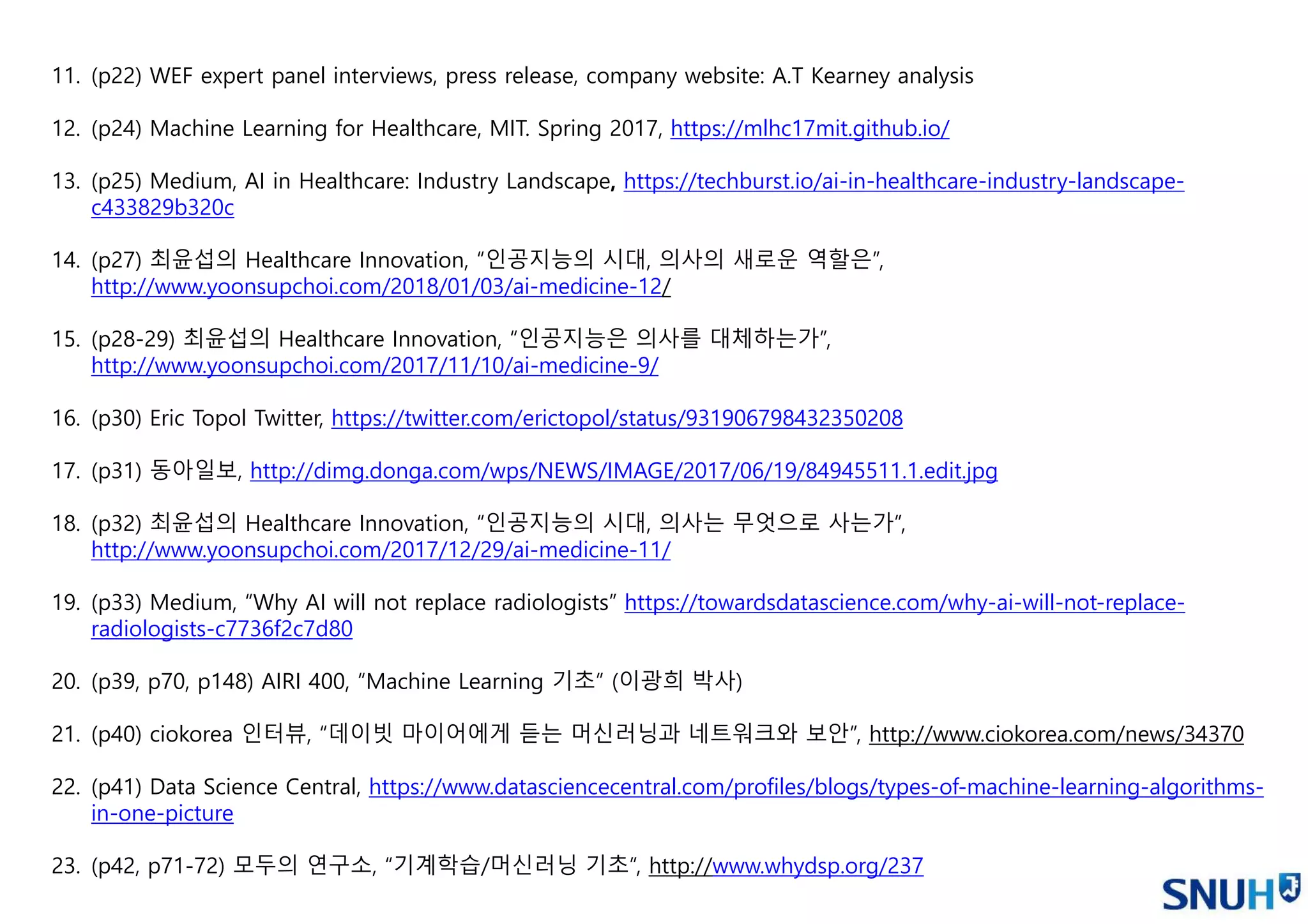 11. (p22) WEF expert panel interviews, press release, company website: A.T Kearney analysis
12. (p24) Machine Learning for Healthcare, MIT. Spring 2017, https://mlhc17mit.github.io/
13. (p25) Medium, AI in Healthcare: Industry Landscape, https://techburst.io/ai-in-healthcare-industry-landscape-
c433829b320c
14. (p27) 최윤섭의 Healthcare Innovation, “인공지능의 시대, 의사의 새로운 역할은”,
http://www.yoonsupchoi.com/2018/01/03/ai-medicine-12/
15. (p28-29) 최윤섭의 Healthcare Innovation, “인공지능은 의사를 대체하는가”,
http://www.yoonsupchoi.com/2017/11/10/ai-medicine-9/
16. (p30) Eric Topol Twitter, https://twitter.com/erictopol/status/931906798432350208
17. (p31) 동아일보, http://dimg.donga.com/wps/NEWS/IMAGE/2017/06/19/84945511.1.edit.jpg
18. (p32) 최윤섭의 Healthcare Innovation, “인공지능의 시대, 의사는 무엇으로 사는가”,
http://www.yoonsupchoi.com/2017/12/29/ai-medicine-11/
19. (p33) Medium, “Why AI will not replace radiologists” https://towardsdatascience.com/why-ai-will-not-replace-
radiologists-c7736f2c7d80
20. (p39, p70, p148) AIRI 400, “Machine Learning 기초” (이광희 박사)
21. (p40) ciokorea 인터뷰, “데이빗 마이어에게 듣는 머신러닝과 네트워크와 보안”, http://www.ciokorea.com/news/34370
22. (p41) Data Science Central, https://www.datasciencecentral.com/profiles/blogs/types-of-machine-learning-algorithms-
in-one-picture
23. (p42, p71-72) 모두의 연구소, “기계학습/머신러닝 기초”, http://www.whydsp.org/237
 