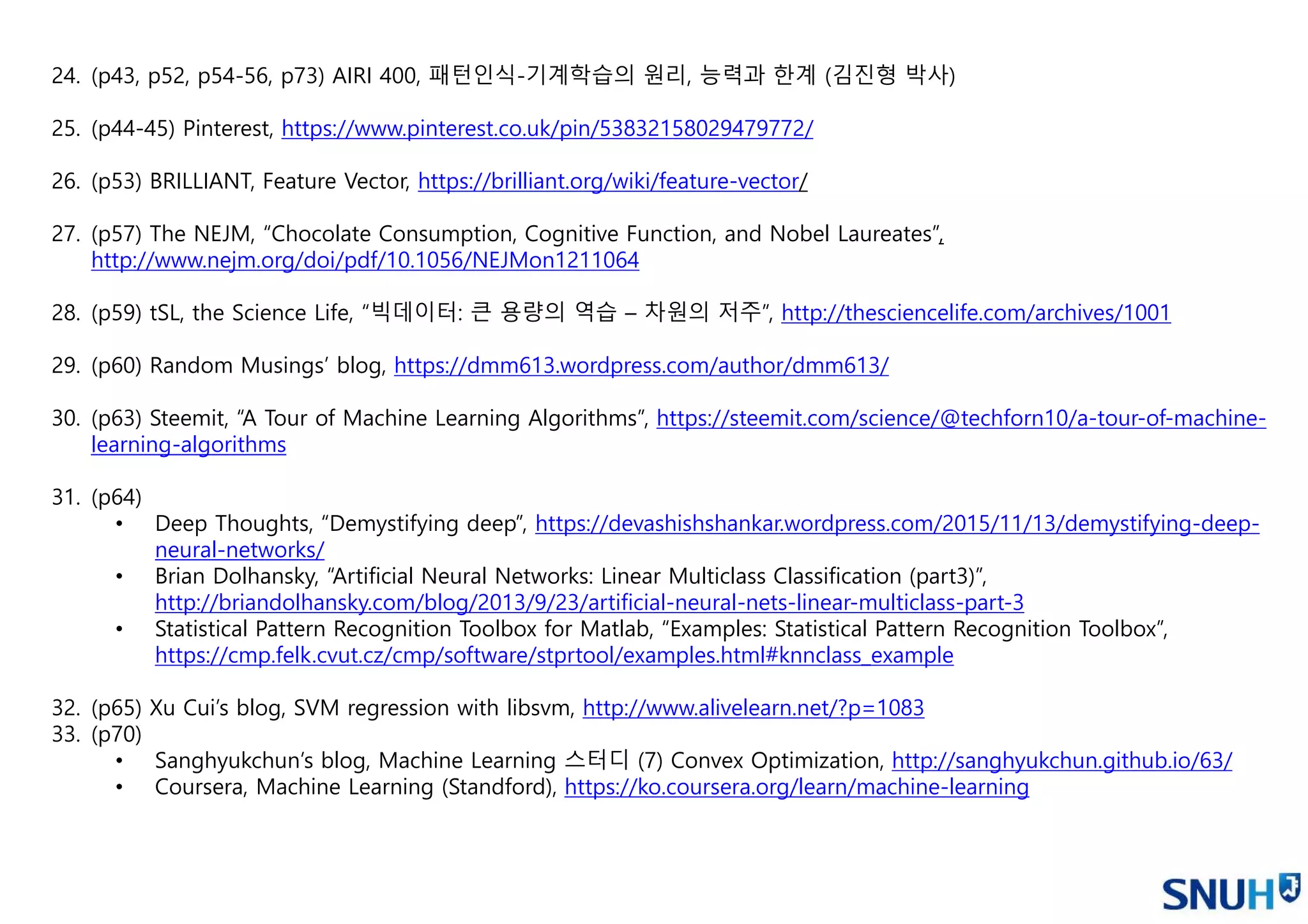 24. (p43, p52, p54-56, p73) AIRI 400, 패턴인식-기계학습의 원리, 능력과 한계 (김진형 박사)
25. (p44-45) Pinterest, https://www.pinterest.co.uk/pin/53832158029479772/
26. (p53) BRILLIANT, Feature Vector, https://brilliant.org/wiki/feature-vector/
27. (p57) The NEJM, “Chocolate Consumption, Cognitive Function, and Nobel Laureates”,
http://www.nejm.org/doi/pdf/10.1056/NEJMon1211064
28. (p59) tSL, the Science Life, “빅데이터: 큰 용량의 역습 – 차원의 저주”, http://thesciencelife.com/archives/1001
29. (p60) Random Musings’ blog, https://dmm613.wordpress.com/author/dmm613/
30. (p63) Steemit, “A Tour of Machine Learning Algorithms”, https://steemit.com/science/@techforn10/a-tour-of-machine-
learning-algorithms
31. (p64)
• Deep Thoughts, “Demystifying deep”, https://devashishshankar.wordpress.com/2015/11/13/demystifying-deep-
neural-networks/
• Brian Dolhansky, “Artificial Neural Networks: Linear Multiclass Classification (part3)”,
http://briandolhansky.com/blog/2013/9/23/artificial-neural-nets-linear-multiclass-part-3
• Statistical Pattern Recognition Toolbox for Matlab, “Examples: Statistical Pattern Recognition Toolbox”,
https://cmp.felk.cvut.cz/cmp/software/stprtool/examples.html#knnclass_example
32. (p65) Xu Cui’s blog, SVM regression with libsvm, http://www.alivelearn.net/?p=1083
33. (p70)
• Sanghyukchun’s blog, Machine Learning 스터디 (7) Convex Optimization, http://sanghyukchun.github.io/63/
• Coursera, Machine Learning (Standford), https://ko.coursera.org/learn/machine-learning
 
