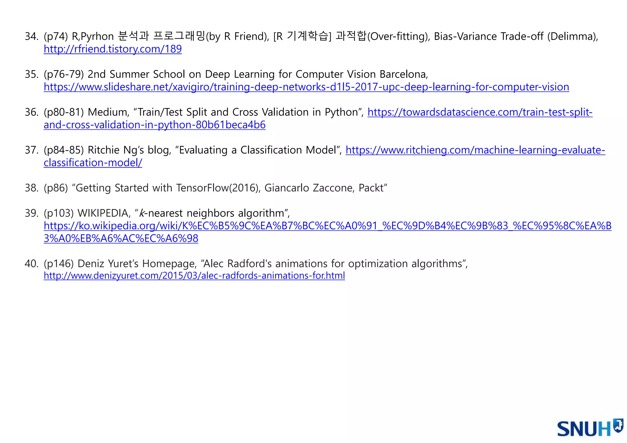 34. (p74) R,Pyrhon 분석과 프로그래밍(by R Friend), [R 기계학습] 과적합(Over-fitting), Bias-Variance Trade-off (Delimma),
http://rfriend.tistory.com/189
35. (p76-79) 2nd Summer School on Deep Learning for Computer Vision Barcelona,
https://www.slideshare.net/xavigiro/training-deep-networks-d1l5-2017-upc-deep-learning-for-computer-vision
36. (p80-81) Medium, “Train/Test Split and Cross Validation in Python”, https://towardsdatascience.com/train-test-split-
and-cross-validation-in-python-80b61beca4b6
37. (p84-85) Ritchie Ng’s blog, “Evaluating a Classification Model”, https://www.ritchieng.com/machine-learning-evaluate-
classification-model/
38. (p86) “Getting Started with TensorFlow(2016), Giancarlo Zaccone, Packt”
39. (p103) WIKIPEDIA, “k-nearest neighbors algorithm”,
https://ko.wikipedia.org/wiki/K%EC%B5%9C%EA%B7%BC%EC%A0%91_%EC%9D%B4%EC%9B%83_%EC%95%8C%EA%B
3%A0%EB%A6%AC%EC%A6%98
40. (p146) Deniz Yuret’s Homepage, “Alec Radford's animations for optimization algorithms”,
http://www.denizyuret.com/2015/03/alec-radfords-animations-for.html
 