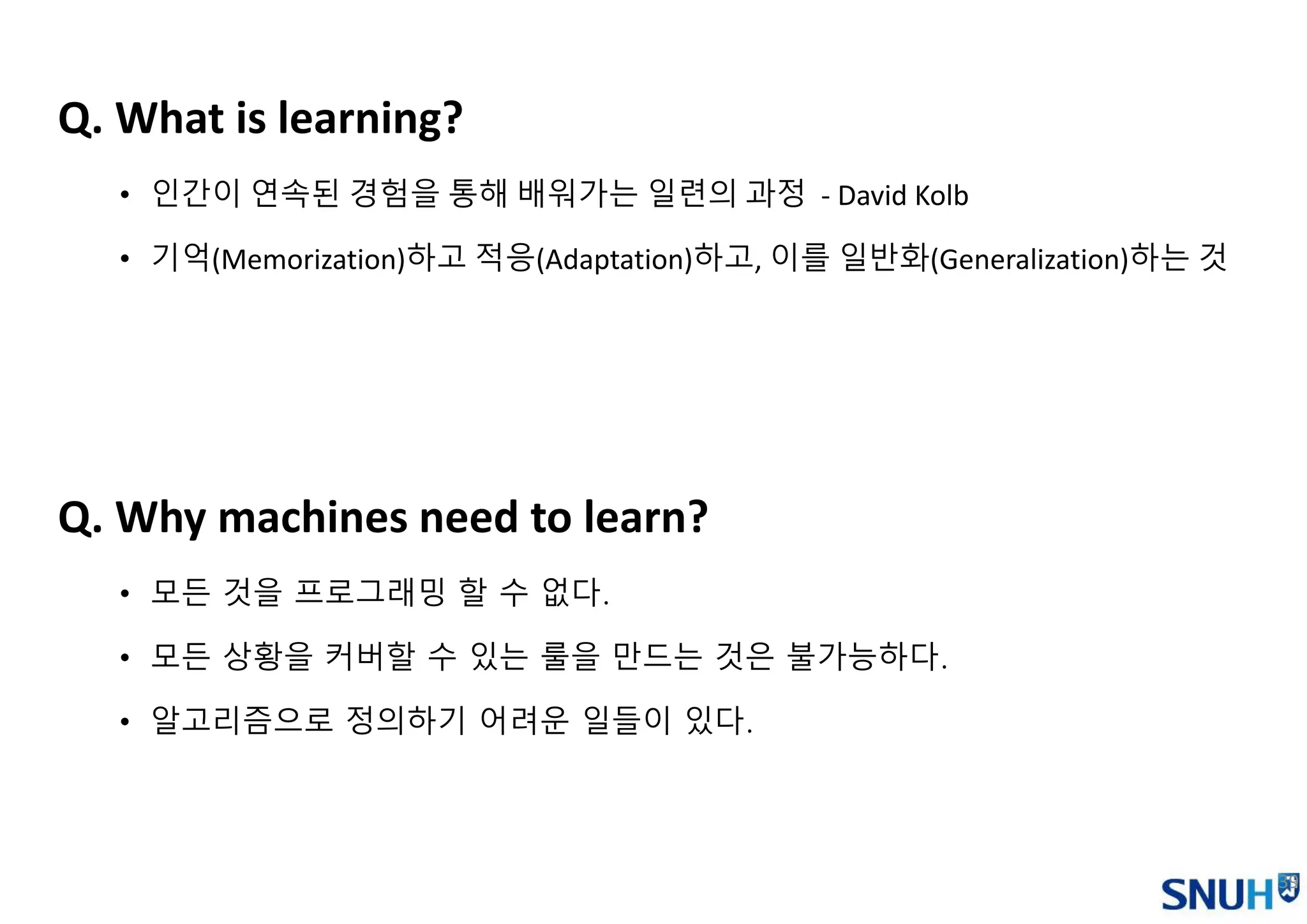 39
Q. What is learning?
• 인간이 연속된 경험을 통해 배워가는 일련의 과정 - David Kolb
• 기억(Memorization)하고 적응(Adaptation)하고, 이를 일반화(Generalization)하는 것
Q. Why machines need to learn?
• 모든 것을 프로그래밍 할 수 없다.
• 모든 상황을 커버할 수 있는 룰을 만드는 것은 불가능하다.
• 알고리즘으로 정의하기 어려운 일들이 있다.
 