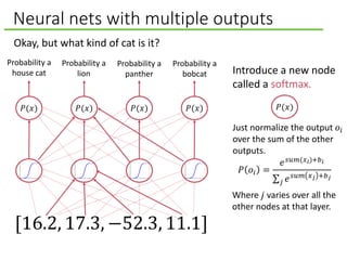 Neural nets with multiple outputs
Okay, but what kind of cat is it?
𝑃(𝑥)
[16.2, 17.3, −52.3, 11.1]
𝑃 𝑜𝑖 =
𝑒 𝑠𝑢𝑚(𝑥 𝑖)+𝑏 𝑖
𝑗 𝑒 𝑠𝑢𝑚 𝑥 𝑗 +𝑏 𝑗
𝑃(𝑥)𝑃(𝑥) 𝑃(𝑥) 𝑃(𝑥)
Introduce a new node
called a softmax.
Probability a
house cat
Probability a
lion
Probability a
panther
Probability a
bobcat
Where 𝑗 varies over all the
other nodes at that layer.
Just normalize the output 𝑜𝑖
over the sum of the other
outputs.
 